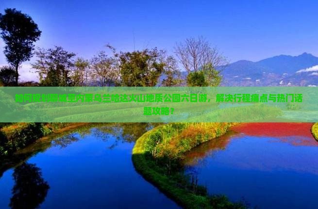 如何规划聊城至内蒙乌兰哈达火山地质公园六日游，解决行程痛点与热门话题攻略？