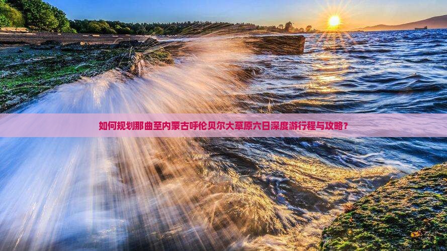 如何规划那曲至内蒙古呼伦贝尔大草原六日深度游行程与攻略？