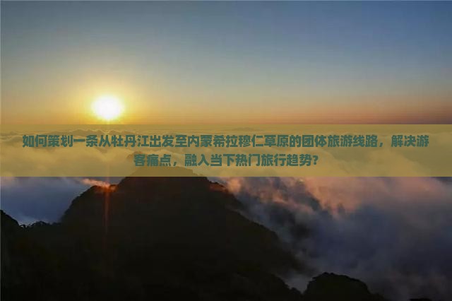 如何策划一条从牡丹江出发至内蒙希拉穆仁草原的团体旅游线路，解决游客痛点，融入当下热门旅行趋势？