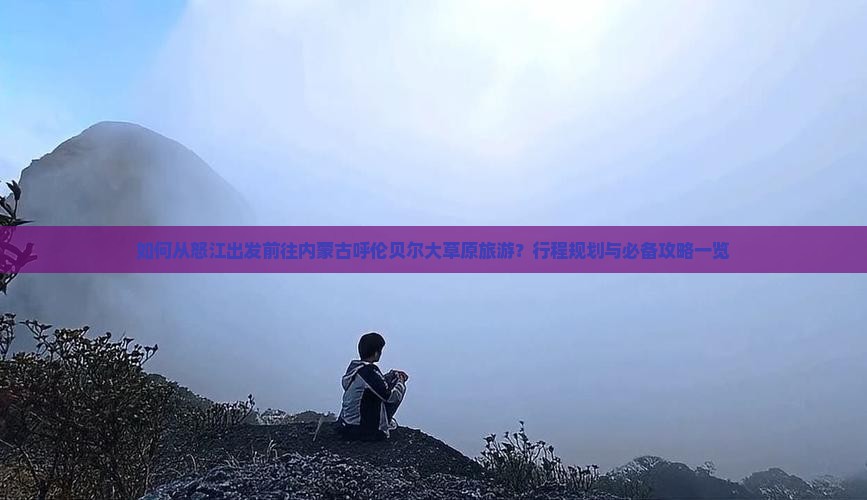 如何从怒江出发前往内蒙古呼伦贝尔大草原旅游？行程规划与必备攻略一览