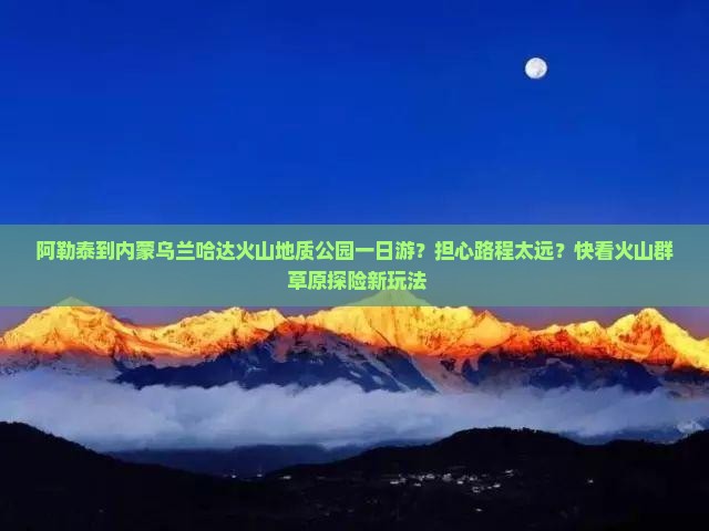 阿勒泰到内蒙乌兰哈达火山地质公园一日游？担心路程太远？快看火山群+草原探险新玩法