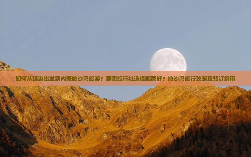 如何从延边出发到内蒙响沙湾旅游？跟团旅行社选择哪家好？响沙湾旅行攻略及预订指南