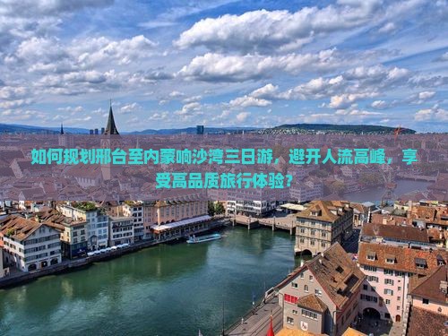 如何规划邢台至内蒙响沙湾三日游，避开人流高峰，享受高品质旅行体验？