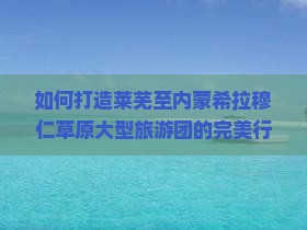 如何打造莱芜至内蒙希拉穆仁草原大型旅游团的完美行程？聚焦游客痛点，解锁新潮玩法！