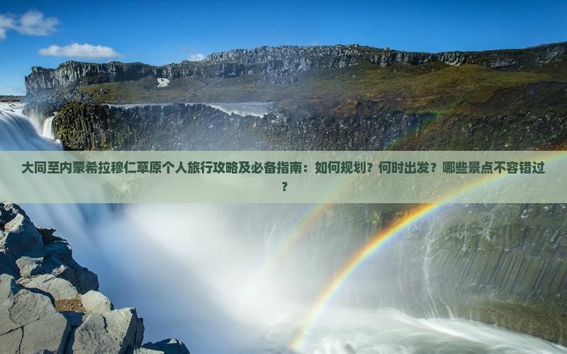 大同至内蒙希拉穆仁草原个人旅行攻略及必备指南：如何规划？何时出发？哪些景点不容错过？