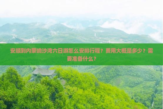 安顺到内蒙响沙湾六日游怎么安排行程？费用大概是多少？需要准备什么？