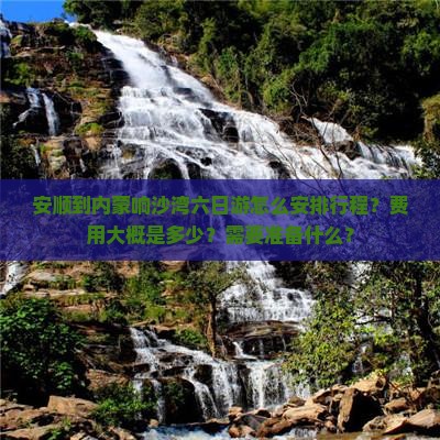 安顺到内蒙响沙湾六日游怎么安排行程？费用大概是多少？需要准备什么？