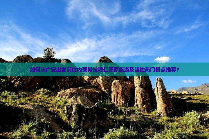 如何从广安出发前往内蒙希拉穆仁草原旅游及当地热门景点推荐？