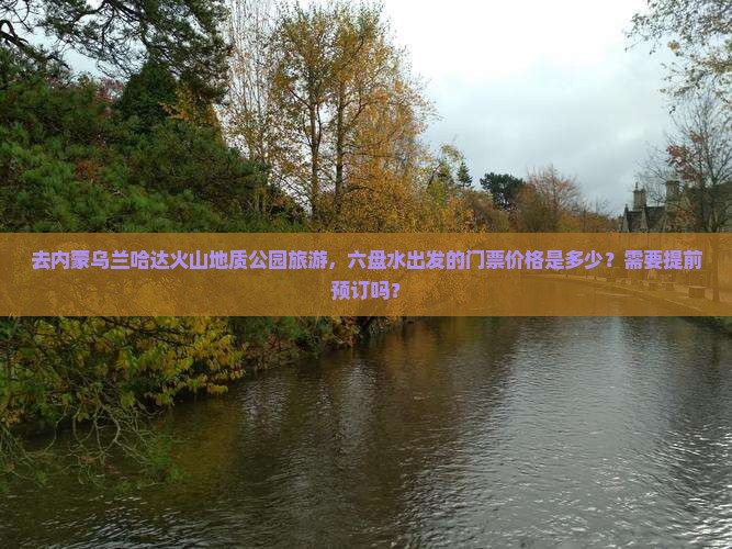 去内蒙乌兰哈达火山地质公园旅游，六盘水出发的门票价格是多少？需要提前预订吗？
