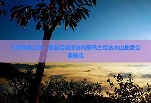 六日探秘之旅：西安启程探访内蒙乌兰哈达火山地质公园奇观