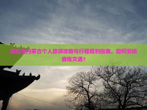 德宏至内蒙古个人旅游攻略与行程规划指南，如何安排食宿交通？