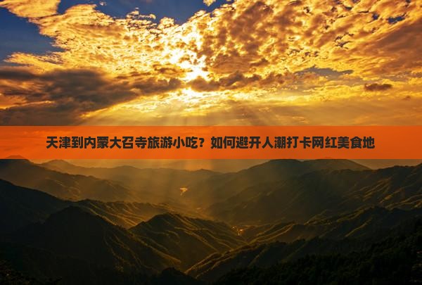 天津到内蒙大召寺旅游小吃？如何避开人潮打卡网红美食地