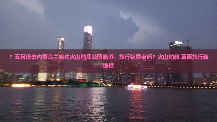 ？五月份去内蒙乌兰哈达火山地质公园旅游，旅行社靠谱吗？火山地貌+草原旅行新地标