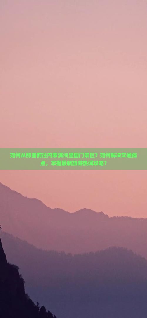 如何从那曲前往内蒙满洲里国门景区？如何解决交通痛点，掌握最新旅游热词攻略？