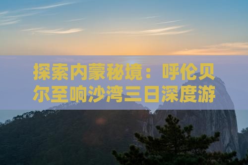 探索内蒙秘境：呼伦贝尔至响沙湾三日深度游