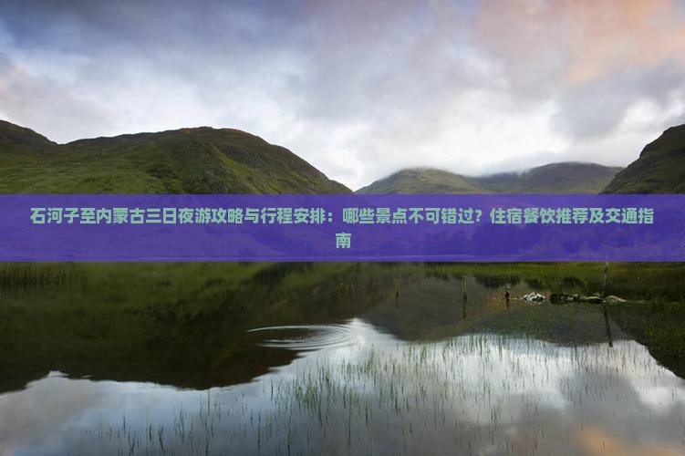 石河子至内蒙古三日夜游攻略与行程安排：哪些景点不可错过？住宿餐饮推荐及交通指南