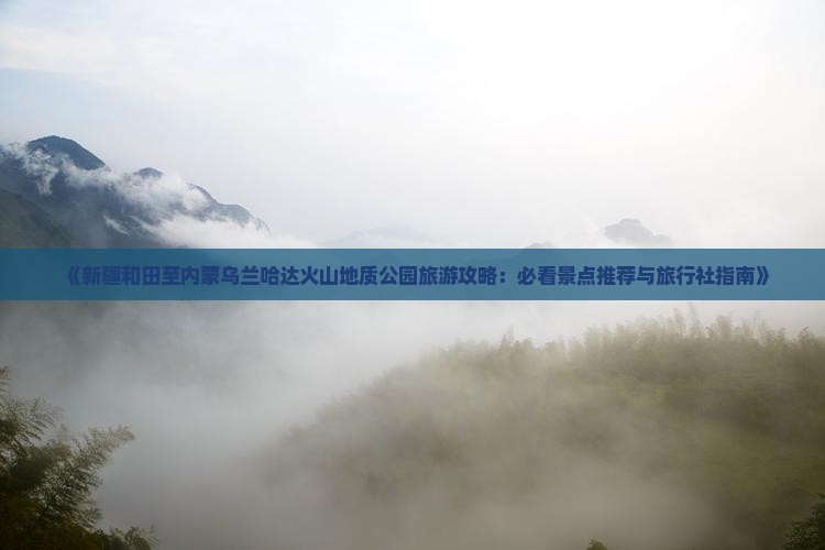 《新疆和田至内蒙乌兰哈达火山地质公园旅游攻略：必看景点推荐与旅行社指南》