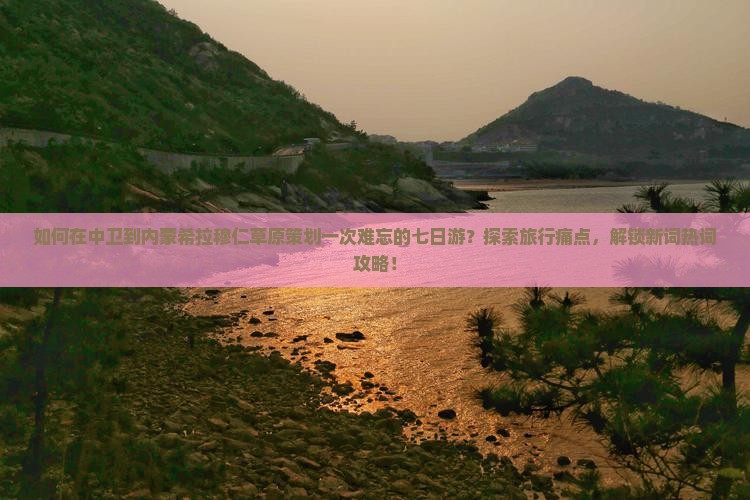 如何在中卫到内蒙希拉穆仁草原策划一次难忘的七日游？探索旅行痛点，解锁新词热词攻略！