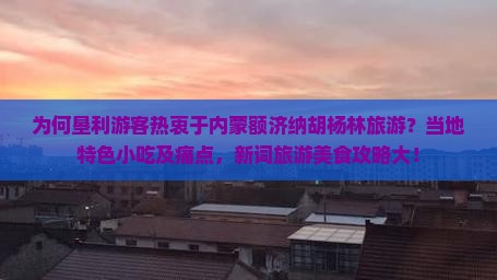 为何垦利游客热衷于内蒙额济纳胡杨林旅游？当地特色小吃及痛点，新词旅游美食攻略大！