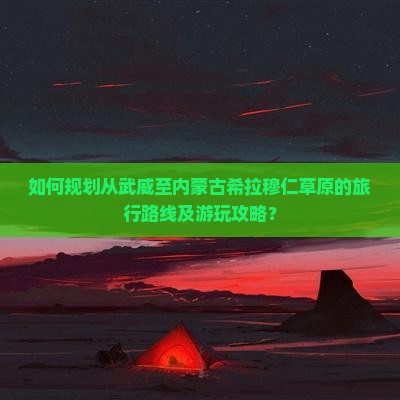 如何规划从武威至内蒙古希拉穆仁草原的旅行路线及游玩攻略？