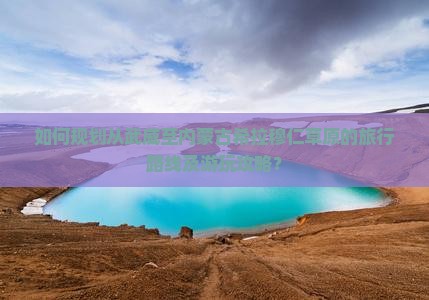 如何规划从武威至内蒙古希拉穆仁草原的旅行路线及游玩攻略？