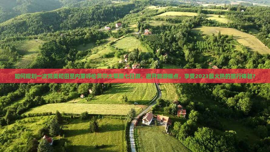 如何规划一次完美和田至内蒙呼伦贝尔大草原七日游，避开旅游痛点，享受2023最火热的旅行体验？
