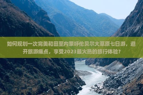 如何规划一次完美和田至内蒙呼伦贝尔大草原七日游，避开旅游痛点，享受2023最火热的旅行体验？