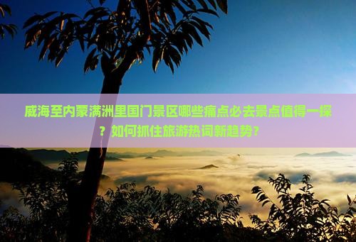 威海至内蒙满洲里国门景区哪些痛点必去景点值得一探？如何抓住旅游热词新趋势？