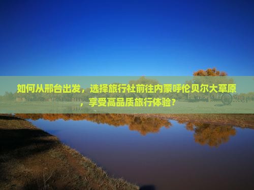 如何从邢台出发，选择旅行社前往内蒙呼伦贝尔大草原，享受高品质旅行体验？