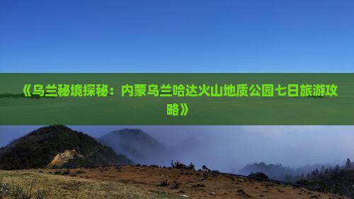 《乌兰秘境探秘：内蒙乌兰哈达火山地质公园七日旅游攻略》