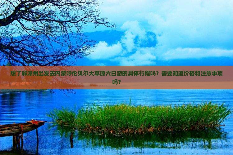 想了解漳州出发去内蒙呼伦贝尔大草原六日游的具体行程吗？需要知道价格和注意事项吗？