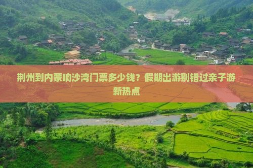 荆州到内蒙响沙湾门票多少钱？假期出游别错过亲子游新热点