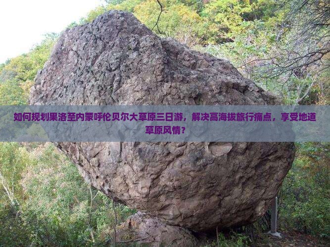 如何规划果洛至内蒙呼伦贝尔大草原三日游，解决高海拔旅行痛点，享受地道草原风情？
