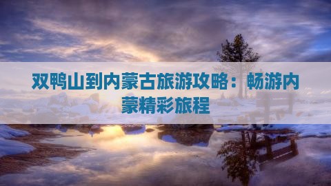 双鸭山到内蒙古旅游攻略：畅游内蒙精彩旅程