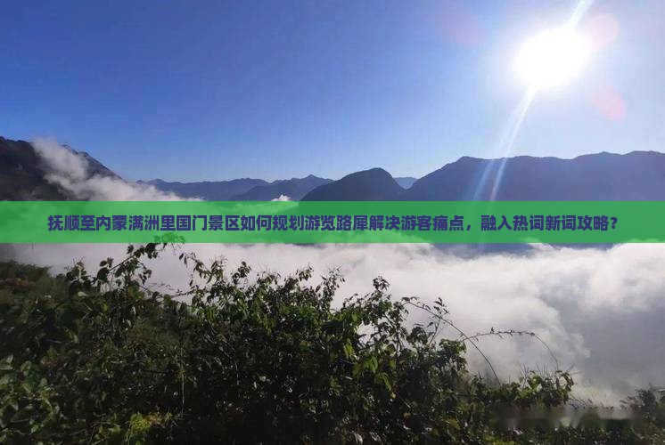 抚顺至内蒙满洲里国门景区如何规划游览路犀解决游客痛点，融入热词新词攻略？