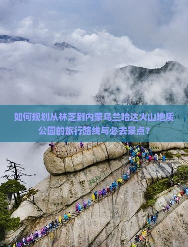 如何规划从林芝到内蒙乌兰哈达火山地质公园的旅行路线与必去景点？