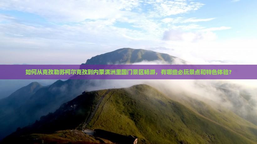 如何从克孜勒苏柯尔克孜到内蒙满洲里国门景区畅游，有哪些必玩景点和特色体验？