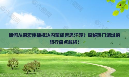 如何从德宏便捷抵达内蒙成吉思汗陵？探秘热门遗址的旅行痛点解析！