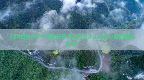 如何组织从广州前往内蒙乌兰哈达火山地质公园的团体旅游？