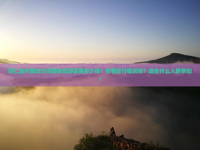 铜仁去内蒙响沙湾团体旅游需要多少钱？有哪些行程安排？适合什么人群参加？