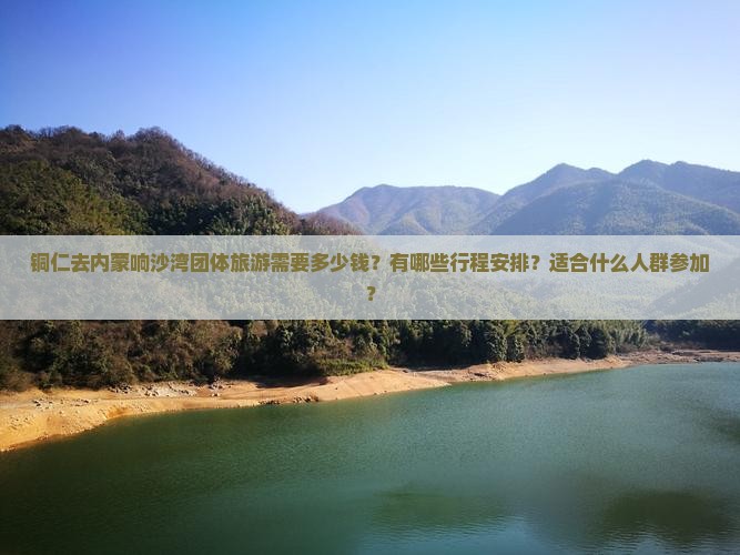 铜仁去内蒙响沙湾团体旅游需要多少钱？有哪些行程安排？适合什么人群参加？