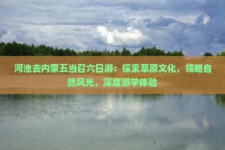 河池去内蒙五当召六日游：探索草原文化，领略自然风光，深度游学体验