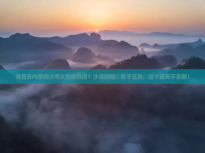 湘西去内蒙响沙湾大型旅游团？沙漠探险、亲子互动，这个夏天不无聊！
