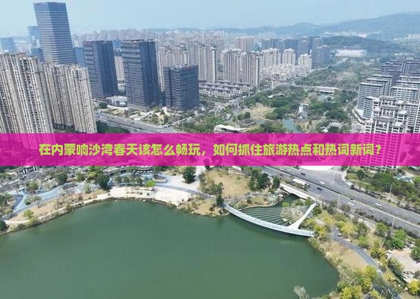 在内蒙响沙湾春天该怎么畅玩，如何抓住旅游热点和热词新词？