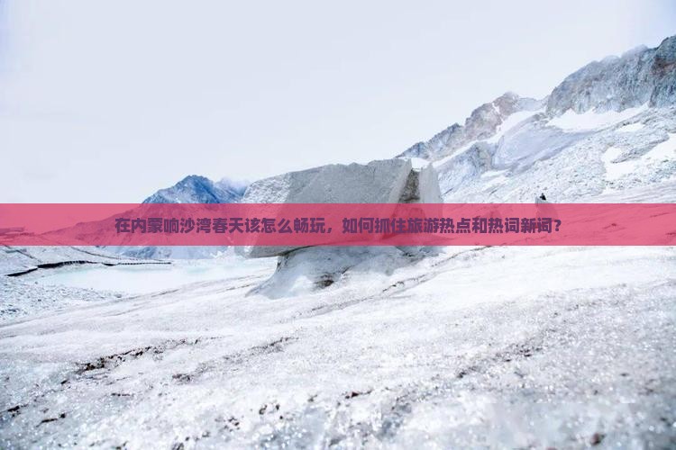 在内蒙响沙湾春天该怎么畅玩，如何抓住旅游热点和热词新词？