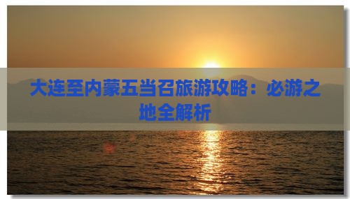 大连至内蒙五当召旅游攻略：必游之地全解析