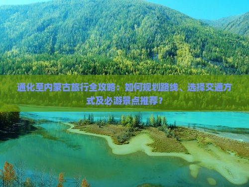 通化至内蒙古旅行全攻略：如何规划路线、选择交通方式及必游景点推荐？