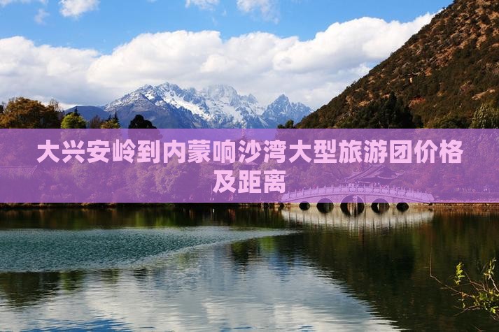 大兴安岭到内蒙响沙湾大型旅游团价格及距离