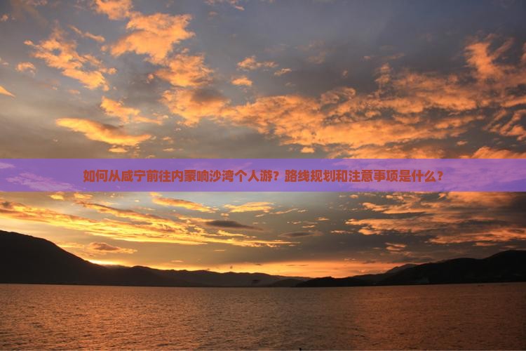 如何从咸宁前往内蒙响沙湾个人游？路线规划和注意事项是什么？