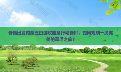 安康出发内蒙五日游攻略及行程安排，如何规划一次完美的草原之旅？